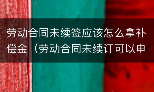 劳动合同未续签应该怎么拿补偿金（劳动合同未续订可以申请赔偿吗?）