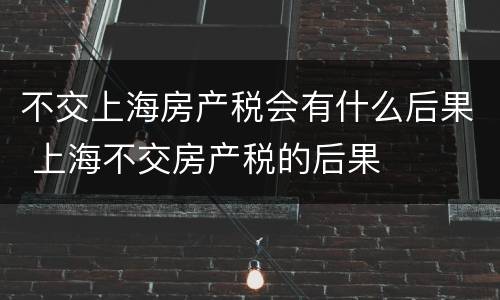 不交上海房产税会有什么后果 上海不交房产税的后果