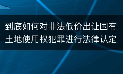到底如何对非法低价出让国有土地使用权犯罪进行法律认定