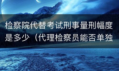 检察院代替考试刑事量刑幅度是多少（代理检察员能否单独出庭支持公诉）