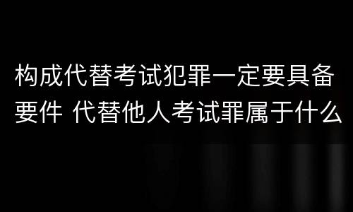 构成代替考试犯罪一定要具备要件 代替他人考试罪属于什么类犯罪