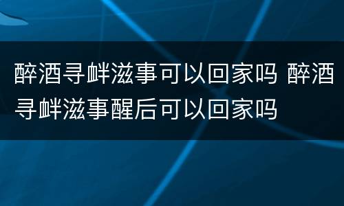 醉酒寻衅滋事可以回家吗 醉酒寻衅滋事醒后可以回家吗