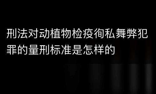刑法对动植物检疫徇私舞弊犯罪的量刑标准是怎样的