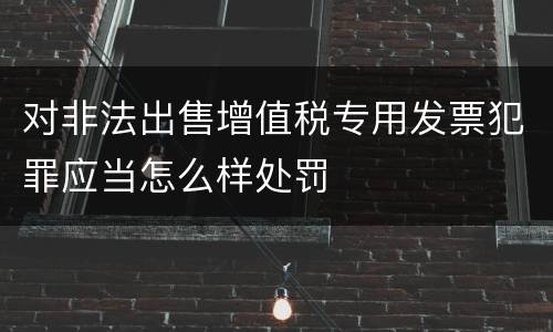 对非法出售增值税专用发票犯罪应当怎么样处罚