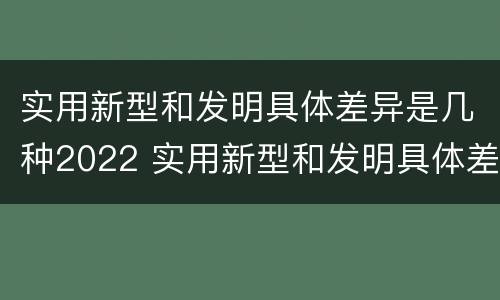实用新型和发明具体差异是几种2022 实用新型和发明具体差异是几种2022年的