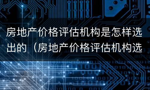 房地产价格评估机构是怎样选出的（房地产价格评估机构选定）