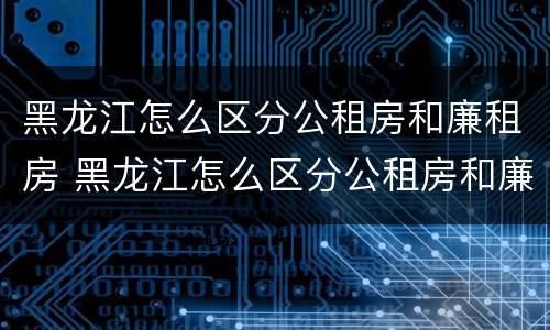黑龙江怎么区分公租房和廉租房 黑龙江怎么区分公租房和廉租房的区别