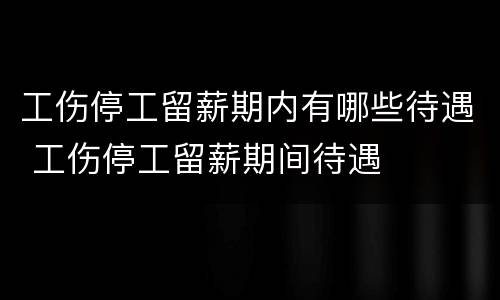工伤停工留薪期内有哪些待遇 工伤停工留薪期间待遇