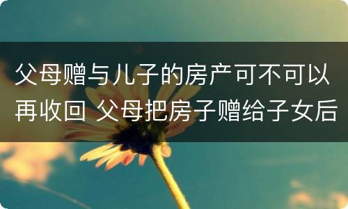 父母赠与儿子的房产可不可以再收回 父母把房子赠给子女后能收回