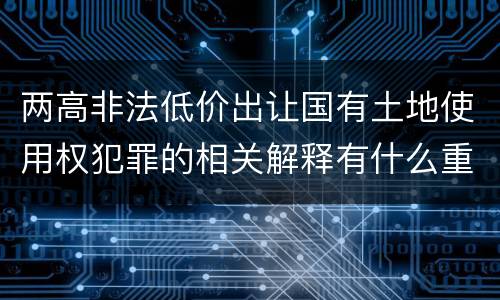 两高非法低价出让国有土地使用权犯罪的相关解释有什么重要内容