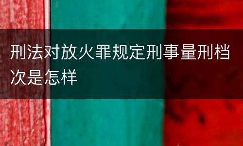 刑法对放火罪规定刑事量刑档次是怎样