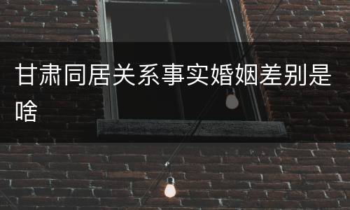 甘肃同居关系事实婚姻差别是啥