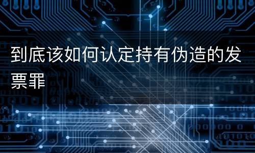 到底该如何认定持有伪造的发票罪