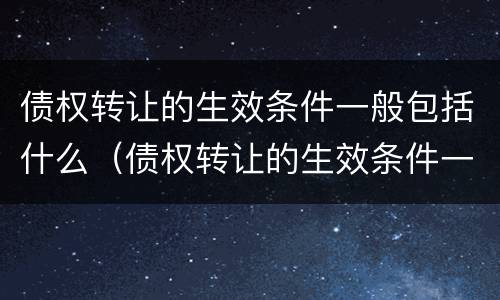 债权转让的生效条件一般包括什么(债权转让的生效条件一般包括什么内容)