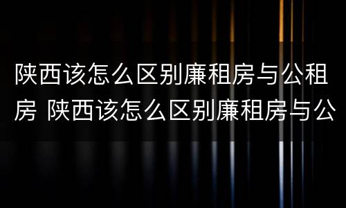 陕西该怎么区别廉租房与公租房 陕西该怎么区别廉租房与公租房的区别