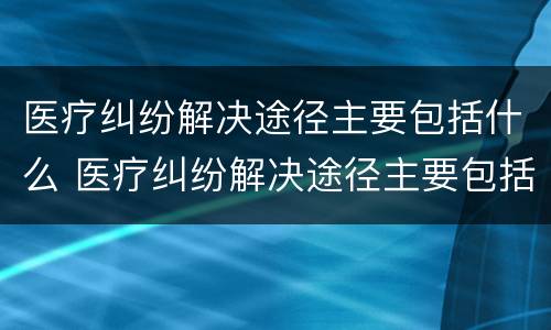 医疗纠纷解决途径主要包括什么 医疗纠纷解决途径主要包括什么