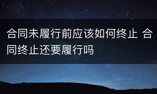 合同未履行前应该如何终止 合同终止还要履行吗