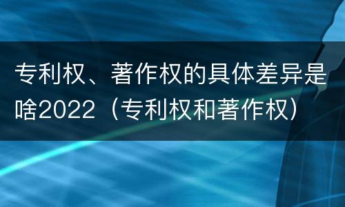 专利权、著作权的具体差异是啥2022（专利权和著作权）