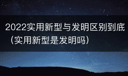2022实用新型与发明区别到底（实用新型是发明吗）