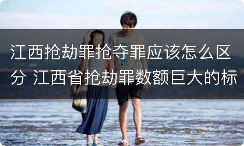 江西抢劫罪抢夺罪应该怎么区分 江西省抢劫罪数额巨大的标准