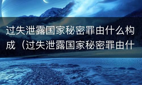 过失泄露国家秘密罪由什么构成（过失泄露国家秘密罪由什么构成的）