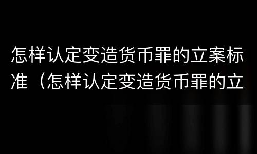怎样认定变造货币罪的立案标准（怎样认定变造货币罪的立案标准是）