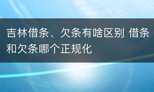 吉林借条、欠条有啥区别 借条和欠条哪个正规化