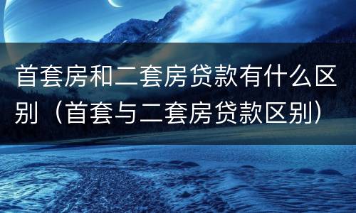 首套房和二套房贷款有什么区别（首套与二套房贷款区别）