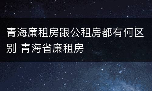 青海廉租房跟公租房都有何区别 青海省廉租房