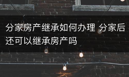 分家房产继承如何办理 分家后还可以继承房产吗