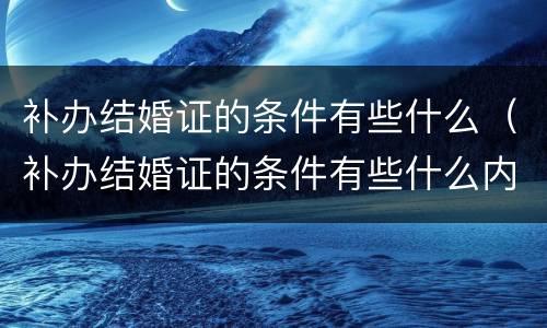 补办结婚证的条件有些什么（补办结婚证的条件有些什么内容）