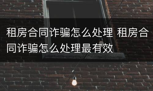 租房合同诈骗怎么处理 租房合同诈骗怎么处理最有效