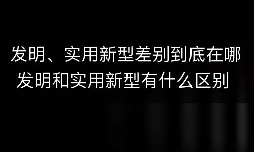 发明、实用新型差别到底在哪 发明和实用新型有什么区别