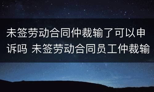 未签劳动合同仲裁输了可以申诉吗 未签劳动合同员工仲裁输了