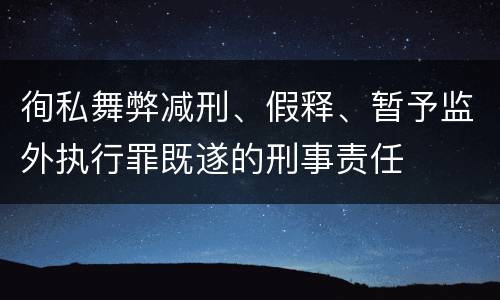 徇私舞弊减刑、假释、暂予监外执行罪既遂的刑事责任