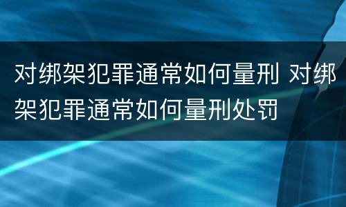 对绑架犯罪通常如何量刑 对绑架犯罪通常如何量刑处罚
