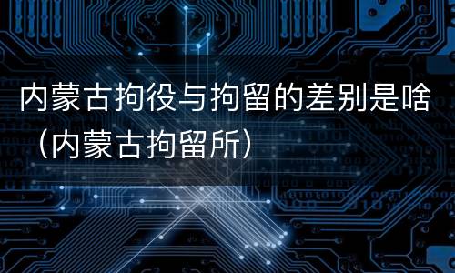 内蒙古拘役与拘留的差别是啥（内蒙古拘留所）