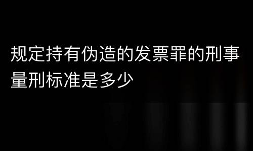 规定持有伪造的发票罪的刑事量刑标准是多少