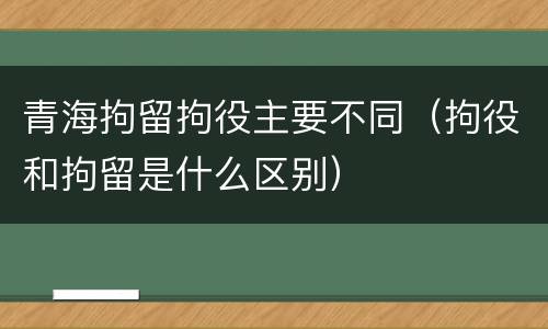 青海拘留拘役主要不同（拘役和拘留是什么区别）