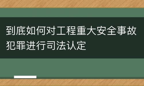 到底如何对工程重大安全事故犯罪进行司法认定