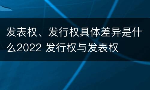发表权、发行权具体差异是什么2022 发行权与发表权
