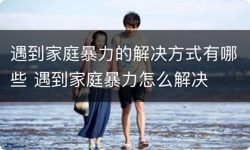 遇到家庭暴力的解决方式有哪些 遇到家庭暴力怎么解决