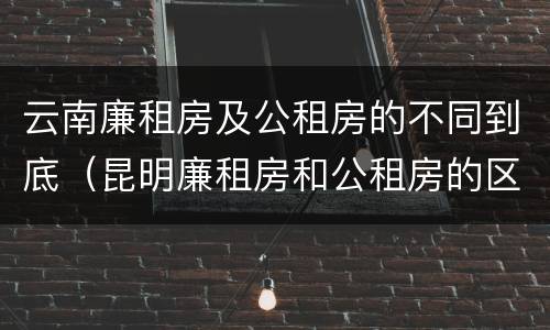 云南廉租房及公租房的不同到底（昆明廉租房和公租房的区别）
