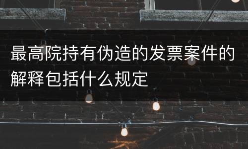 最高院持有伪造的发票案件的解释包括什么规定