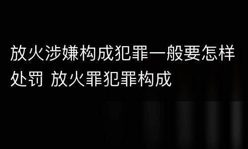放火涉嫌构成犯罪一般要怎样处罚 放火罪犯罪构成