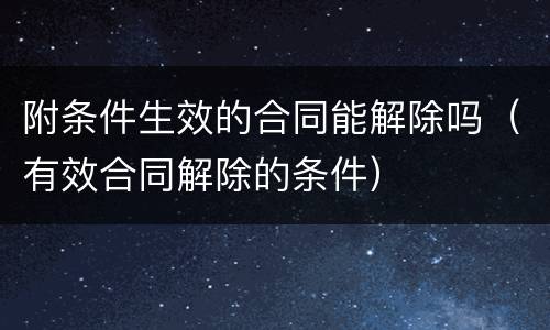 附条件生效的合同能解除吗（有效合同解除的条件）