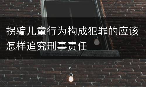 拐骗儿童行为构成犯罪的应该怎样追究刑事责任