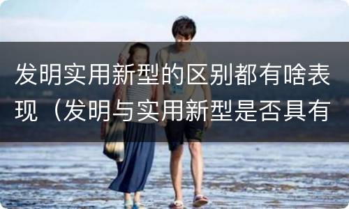发明实用新型的区别都有啥表现（发明与实用新型是否具有实用性）