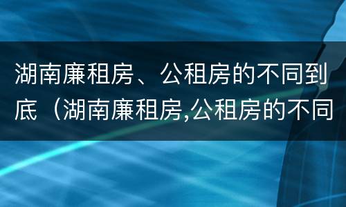 湖南廉租房、公租房的不同到底（湖南廉租房,公租房的不同到底区别）