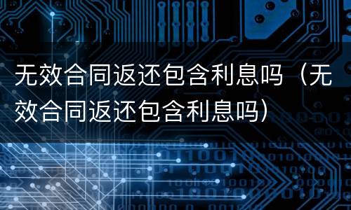 无效合同返还包含利息吗（无效合同返还包含利息吗）